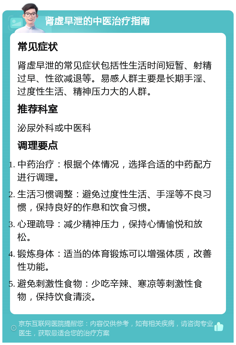 肾虚早泄的中医治疗指南 常见症状 肾虚早泄的常见症状包括性生活时间短暂、射精过早、性欲减退等。易感人群主要是长期手淫、过度性生活、精神压力大的人群。 推荐科室 泌尿外科或中医科 调理要点 中药治疗：根据个体情况，选择合适的中药配方进行调理。 生活习惯调整：避免过度性生活、手淫等不良习惯，保持良好的作息和饮食习惯。 心理疏导：减少精神压力，保持心情愉悦和放松。 锻炼身体：适当的体育锻炼可以增强体质，改善性功能。 避免刺激性食物：少吃辛辣、寒凉等刺激性食物，保持饮食清淡。