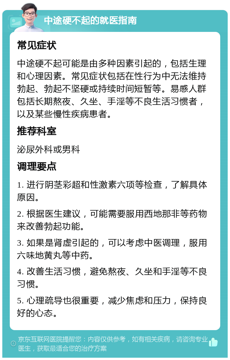 中途硬不起的就医指南 常见症状 中途硬不起可能是由多种因素引起的，包括生理和心理因素。常见症状包括在性行为中无法维持勃起、勃起不坚硬或持续时间短暂等。易感人群包括长期熬夜、久坐、手淫等不良生活习惯者，以及某些慢性疾病患者。 推荐科室 泌尿外科或男科 调理要点 1. 进行阴茎彩超和性激素六项等检查，了解具体原因。 2. 根据医生建议，可能需要服用西地那非等药物来改善勃起功能。 3. 如果是肾虚引起的，可以考虑中医调理，服用六味地黄丸等中药。 4. 改善生活习惯，避免熬夜、久坐和手淫等不良习惯。 5. 心理疏导也很重要，减少焦虑和压力，保持良好的心态。