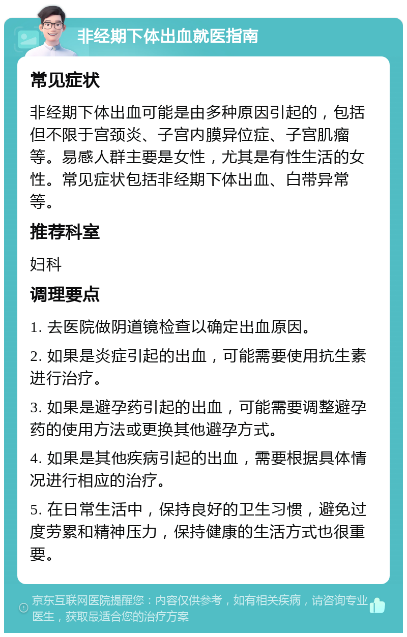 非经期下体出血就医指南 常见症状 非经期下体出血可能是由多种原因引起的，包括但不限于宫颈炎、子宫内膜异位症、子宫肌瘤等。易感人群主要是女性，尤其是有性生活的女性。常见症状包括非经期下体出血、白带异常等。 推荐科室 妇科 调理要点 1. 去医院做阴道镜检查以确定出血原因。 2. 如果是炎症引起的出血，可能需要使用抗生素进行治疗。 3. 如果是避孕药引起的出血，可能需要调整避孕药的使用方法或更换其他避孕方式。 4. 如果是其他疾病引起的出血，需要根据具体情况进行相应的治疗。 5. 在日常生活中，保持良好的卫生习惯，避免过度劳累和精神压力，保持健康的生活方式也很重要。