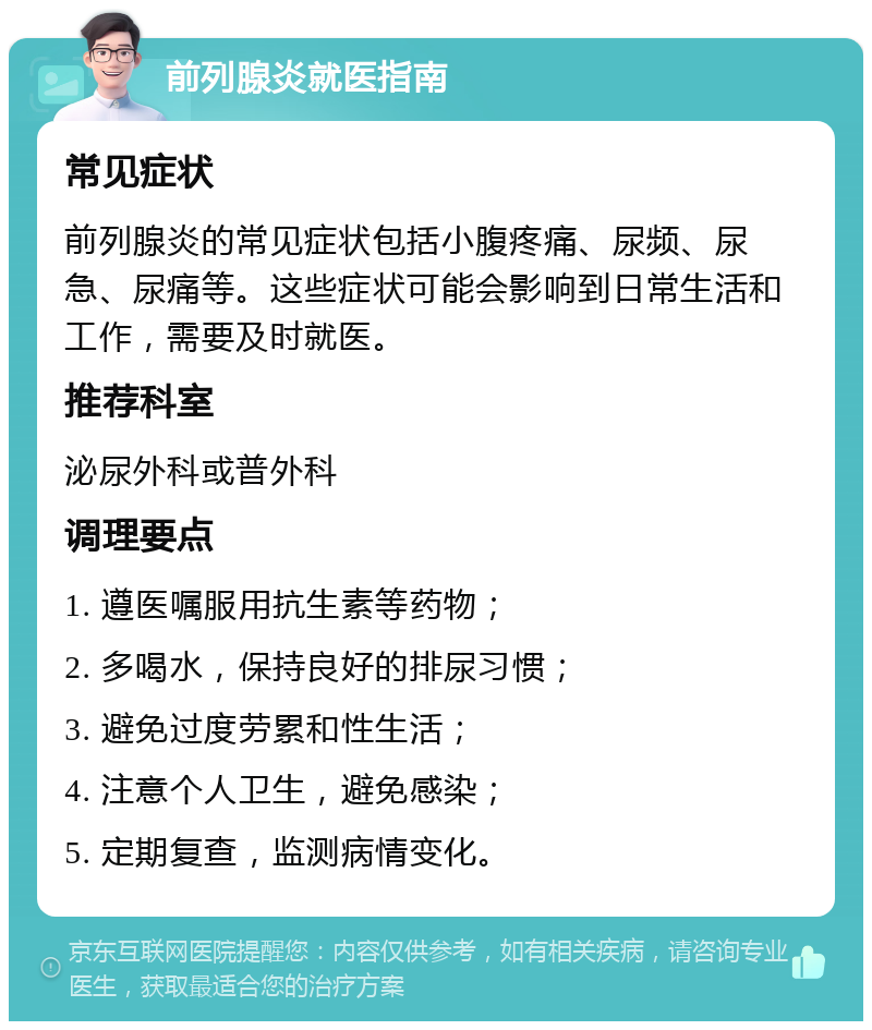 前列腺炎就医指南 常见症状 前列腺炎的常见症状包括小腹疼痛、尿频、尿急、尿痛等。这些症状可能会影响到日常生活和工作，需要及时就医。 推荐科室 泌尿外科或普外科 调理要点 1. 遵医嘱服用抗生素等药物； 2. 多喝水，保持良好的排尿习惯； 3. 避免过度劳累和性生活； 4. 注意个人卫生，避免感染； 5. 定期复查，监测病情变化。