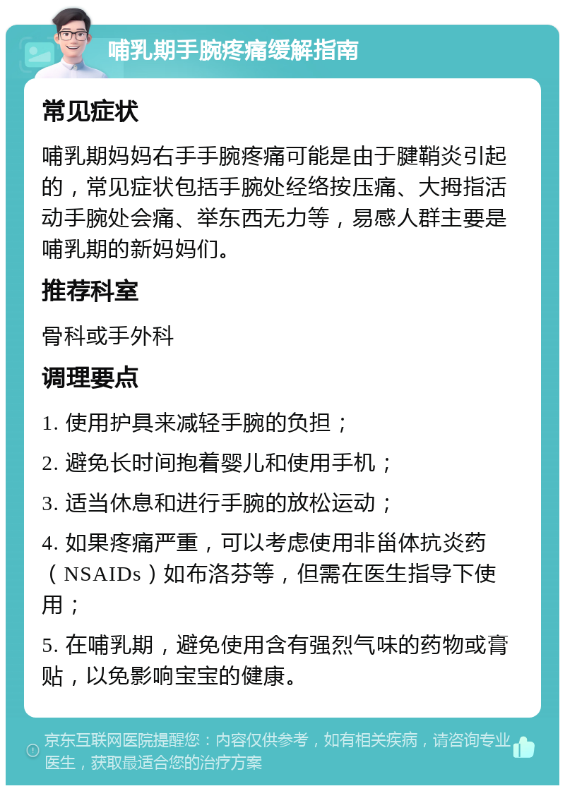 哺乳期手腕疼痛缓解指南 常见症状 哺乳期妈妈右手手腕疼痛可能是由于腱鞘炎引起的，常见症状包括手腕处经络按压痛、大拇指活动手腕处会痛、举东西无力等，易感人群主要是哺乳期的新妈妈们。 推荐科室 骨科或手外科 调理要点 1. 使用护具来减轻手腕的负担； 2. 避免长时间抱着婴儿和使用手机； 3. 适当休息和进行手腕的放松运动； 4. 如果疼痛严重，可以考虑使用非甾体抗炎药（NSAIDs）如布洛芬等，但需在医生指导下使用； 5. 在哺乳期，避免使用含有强烈气味的药物或膏贴，以免影响宝宝的健康。