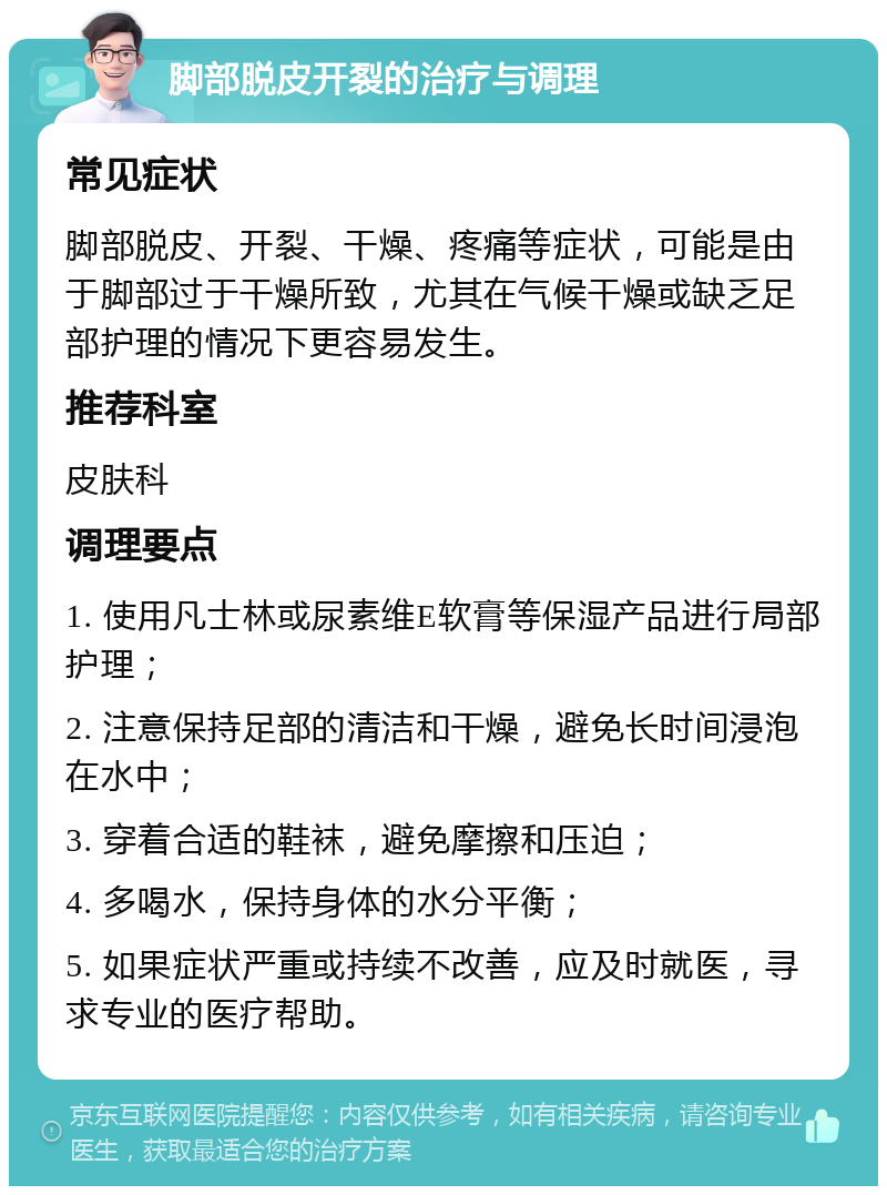 脚部脱皮开裂的治疗与调理 常见症状 脚部脱皮、开裂、干燥、疼痛等症状，可能是由于脚部过于干燥所致，尤其在气候干燥或缺乏足部护理的情况下更容易发生。 推荐科室 皮肤科 调理要点 1. 使用凡士林或尿素维E软膏等保湿产品进行局部护理； 2. 注意保持足部的清洁和干燥，避免长时间浸泡在水中； 3. 穿着合适的鞋袜，避免摩擦和压迫； 4. 多喝水，保持身体的水分平衡； 5. 如果症状严重或持续不改善，应及时就医，寻求专业的医疗帮助。