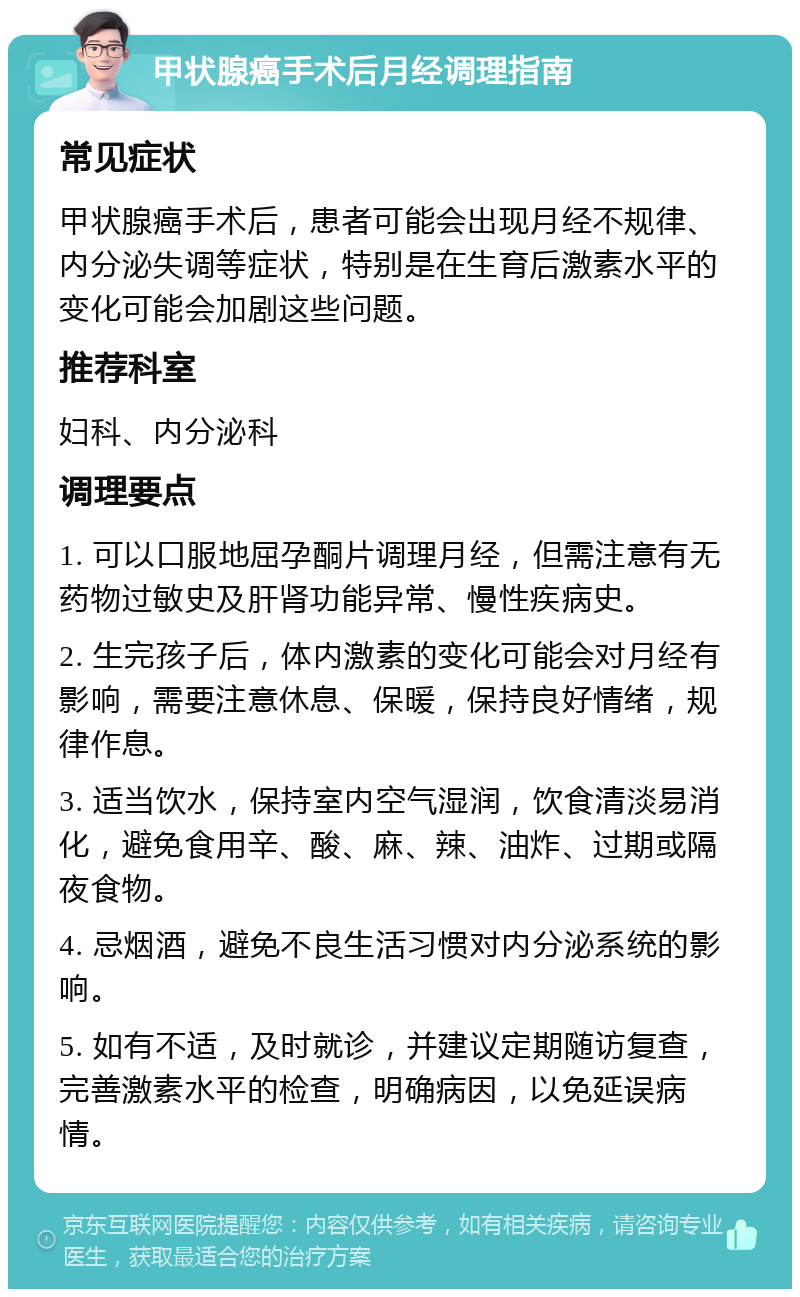 甲状腺癌手术后月经调理指南 常见症状 甲状腺癌手术后，患者可能会出现月经不规律、内分泌失调等症状，特别是在生育后激素水平的变化可能会加剧这些问题。 推荐科室 妇科、内分泌科 调理要点 1. 可以口服地屈孕酮片调理月经，但需注意有无药物过敏史及肝肾功能异常、慢性疾病史。 2. 生完孩子后，体内激素的变化可能会对月经有影响，需要注意休息、保暖，保持良好情绪，规律作息。 3. 适当饮水，保持室内空气湿润，饮食清淡易消化，避免食用辛、酸、麻、辣、油炸、过期或隔夜食物。 4. 忌烟酒，避免不良生活习惯对内分泌系统的影响。 5. 如有不适，及时就诊，并建议定期随访复查，完善激素水平的检查，明确病因，以免延误病情。