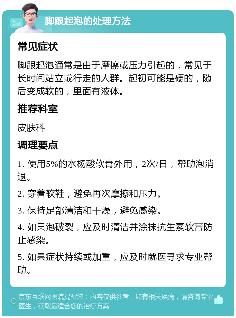 脚跟起泡的处理方法 常见症状 脚跟起泡通常是由于摩擦或压力引起的，常见于长时间站立或行走的人群。起初可能是硬的，随后变成软的，里面有液体。 推荐科室 皮肤科 调理要点 1. 使用5%的水杨酸软膏外用，2次/日，帮助泡消退。 2. 穿着软鞋，避免再次摩擦和压力。 3. 保持足部清洁和干燥，避免感染。 4. 如果泡破裂，应及时清洁并涂抹抗生素软膏防止感染。 5. 如果症状持续或加重，应及时就医寻求专业帮助。