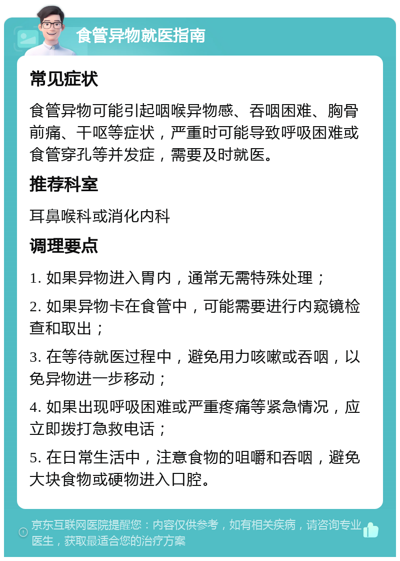 食管异物就医指南 常见症状 食管异物可能引起咽喉异物感、吞咽困难、胸骨前痛、干呕等症状，严重时可能导致呼吸困难或食管穿孔等并发症，需要及时就医。 推荐科室 耳鼻喉科或消化内科 调理要点 1. 如果异物进入胃内，通常无需特殊处理； 2. 如果异物卡在食管中，可能需要进行内窥镜检查和取出； 3. 在等待就医过程中，避免用力咳嗽或吞咽，以免异物进一步移动； 4. 如果出现呼吸困难或严重疼痛等紧急情况，应立即拨打急救电话； 5. 在日常生活中，注意食物的咀嚼和吞咽，避免大块食物或硬物进入口腔。