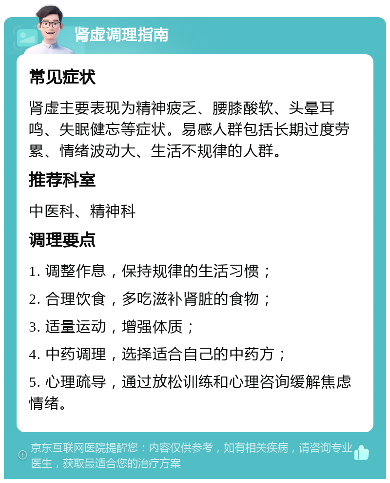 肾虚调理指南 常见症状 肾虚主要表现为精神疲乏、腰膝酸软、头晕耳鸣、失眠健忘等症状。易感人群包括长期过度劳累、情绪波动大、生活不规律的人群。 推荐科室 中医科、精神科 调理要点 1. 调整作息，保持规律的生活习惯； 2. 合理饮食，多吃滋补肾脏的食物； 3. 适量运动，增强体质； 4. 中药调理，选择适合自己的中药方； 5. 心理疏导，通过放松训练和心理咨询缓解焦虑情绪。