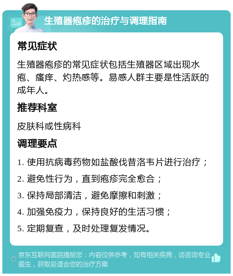 生殖器疱疹的治疗与调理指南 常见症状 生殖器疱疹的常见症状包括生殖器区域出现水疱、瘙痒、灼热感等。易感人群主要是性活跃的成年人。 推荐科室 皮肤科或性病科 调理要点 1. 使用抗病毒药物如盐酸伐昔洛韦片进行治疗； 2. 避免性行为，直到疱疹完全愈合； 3. 保持局部清洁，避免摩擦和刺激； 4. 加强免疫力，保持良好的生活习惯； 5. 定期复查，及时处理复发情况。