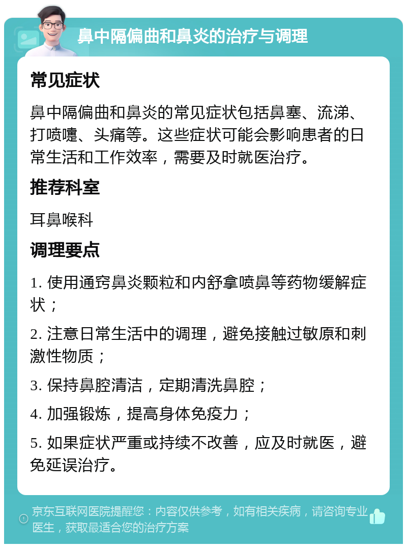 鼻中隔偏曲和鼻炎的治疗与调理 常见症状 鼻中隔偏曲和鼻炎的常见症状包括鼻塞、流涕、打喷嚏、头痛等。这些症状可能会影响患者的日常生活和工作效率，需要及时就医治疗。 推荐科室 耳鼻喉科 调理要点 1. 使用通窍鼻炎颗粒和内舒拿喷鼻等药物缓解症状； 2. 注意日常生活中的调理，避免接触过敏原和刺激性物质； 3. 保持鼻腔清洁，定期清洗鼻腔； 4. 加强锻炼，提高身体免疫力； 5. 如果症状严重或持续不改善，应及时就医，避免延误治疗。