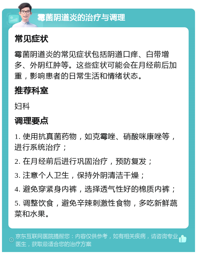 霉菌阴道炎的治疗与调理 常见症状 霉菌阴道炎的常见症状包括阴道口痒、白带增多、外阴红肿等。这些症状可能会在月经前后加重，影响患者的日常生活和情绪状态。 推荐科室 妇科 调理要点 1. 使用抗真菌药物，如克霉唑、硝酸咪康唑等，进行系统治疗； 2. 在月经前后进行巩固治疗，预防复发； 3. 注意个人卫生，保持外阴清洁干燥； 4. 避免穿紧身内裤，选择透气性好的棉质内裤； 5. 调整饮食，避免辛辣刺激性食物，多吃新鲜蔬菜和水果。