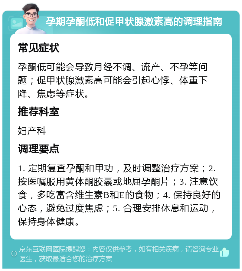 孕期孕酮低和促甲状腺激素高的调理指南 常见症状 孕酮低可能会导致月经不调、流产、不孕等问题；促甲状腺激素高可能会引起心悸、体重下降、焦虑等症状。 推荐科室 妇产科 调理要点 1. 定期复查孕酮和甲功，及时调整治疗方案；2. 按医嘱服用黄体酮胶囊或地屈孕酮片；3. 注意饮食，多吃富含维生素B和E的食物；4. 保持良好的心态，避免过度焦虑；5. 合理安排休息和运动，保持身体健康。