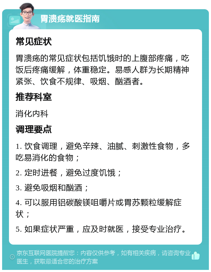 胃溃疡就医指南 常见症状 胃溃疡的常见症状包括饥饿时的上腹部疼痛，吃饭后疼痛缓解，体重稳定。易感人群为长期精神紧张、饮食不规律、吸烟、酗酒者。 推荐科室 消化内科 调理要点 1. 饮食调理，避免辛辣、油腻、刺激性食物，多吃易消化的食物； 2. 定时进餐，避免过度饥饿； 3. 避免吸烟和酗酒； 4. 可以服用铝碳酸镁咀嚼片或胃苏颗粒缓解症状； 5. 如果症状严重，应及时就医，接受专业治疗。