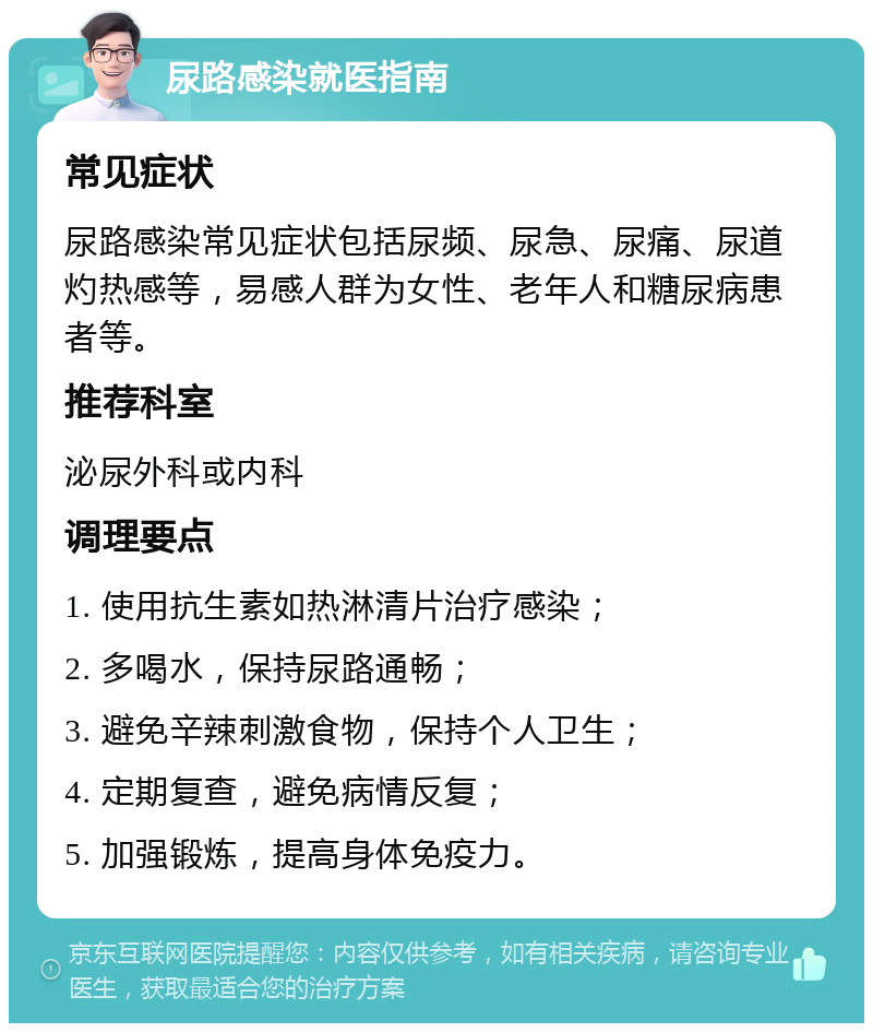 尿路感染就医指南 常见症状 尿路感染常见症状包括尿频、尿急、尿痛、尿道灼热感等，易感人群为女性、老年人和糖尿病患者等。 推荐科室 泌尿外科或内科 调理要点 1. 使用抗生素如热淋清片治疗感染； 2. 多喝水，保持尿路通畅； 3. 避免辛辣刺激食物，保持个人卫生； 4. 定期复查，避免病情反复； 5. 加强锻炼，提高身体免疫力。