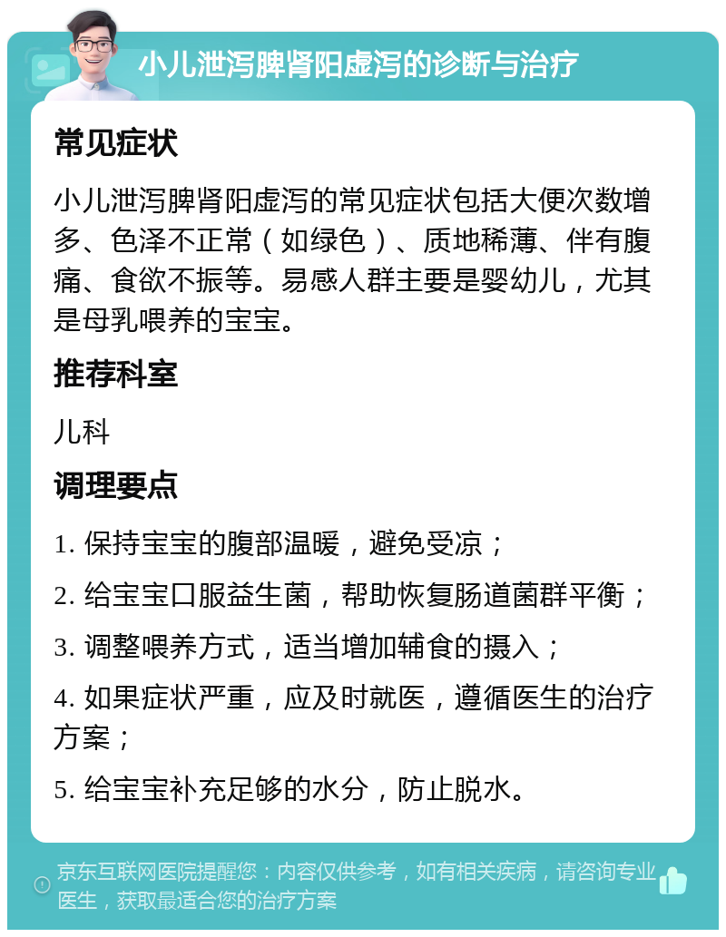 小儿泄泻脾肾阳虚泻的诊断与治疗 常见症状 小儿泄泻脾肾阳虚泻的常见症状包括大便次数增多、色泽不正常（如绿色）、质地稀薄、伴有腹痛、食欲不振等。易感人群主要是婴幼儿，尤其是母乳喂养的宝宝。 推荐科室 儿科 调理要点 1. 保持宝宝的腹部温暖，避免受凉； 2. 给宝宝口服益生菌，帮助恢复肠道菌群平衡； 3. 调整喂养方式，适当增加辅食的摄入； 4. 如果症状严重，应及时就医，遵循医生的治疗方案； 5. 给宝宝补充足够的水分，防止脱水。