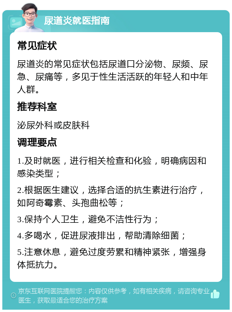 尿道炎就医指南 常见症状 尿道炎的常见症状包括尿道口分泌物、尿频、尿急、尿痛等，多见于性生活活跃的年轻人和中年人群。 推荐科室 泌尿外科或皮肤科 调理要点 1.及时就医，进行相关检查和化验，明确病因和感染类型； 2.根据医生建议，选择合适的抗生素进行治疗，如阿奇霉素、头孢曲松等； 3.保持个人卫生，避免不洁性行为； 4.多喝水，促进尿液排出，帮助清除细菌； 5.注意休息，避免过度劳累和精神紧张，增强身体抵抗力。