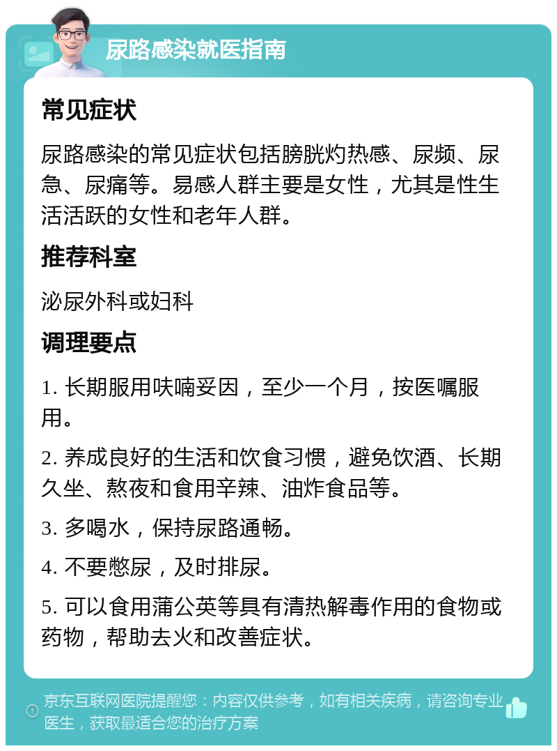 尿路感染就医指南 常见症状 尿路感染的常见症状包括膀胱灼热感、尿频、尿急、尿痛等。易感人群主要是女性，尤其是性生活活跃的女性和老年人群。 推荐科室 泌尿外科或妇科 调理要点 1. 长期服用呋喃妥因，至少一个月，按医嘱服用。 2. 养成良好的生活和饮食习惯，避免饮酒、长期久坐、熬夜和食用辛辣、油炸食品等。 3. 多喝水，保持尿路通畅。 4. 不要憋尿，及时排尿。 5. 可以食用蒲公英等具有清热解毒作用的食物或药物，帮助去火和改善症状。