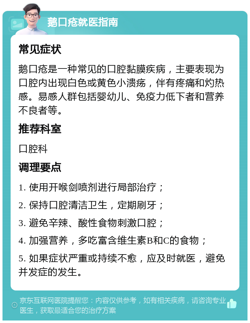 鹅口疮就医指南 常见症状 鹅口疮是一种常见的口腔黏膜疾病，主要表现为口腔内出现白色或黄色小溃疡，伴有疼痛和灼热感。易感人群包括婴幼儿、免疫力低下者和营养不良者等。 推荐科室 口腔科 调理要点 1. 使用开喉剑喷剂进行局部治疗； 2. 保持口腔清洁卫生，定期刷牙； 3. 避免辛辣、酸性食物刺激口腔； 4. 加强营养，多吃富含维生素B和C的食物； 5. 如果症状严重或持续不愈，应及时就医，避免并发症的发生。