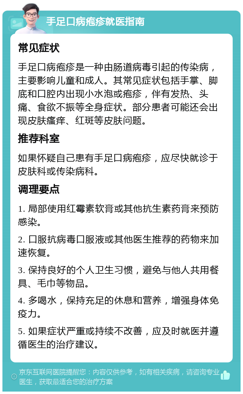 手足口病疱疹就医指南 常见症状 手足口病疱疹是一种由肠道病毒引起的传染病，主要影响儿童和成人。其常见症状包括手掌、脚底和口腔内出现小水泡或疱疹，伴有发热、头痛、食欲不振等全身症状。部分患者可能还会出现皮肤瘙痒、红斑等皮肤问题。 推荐科室 如果怀疑自己患有手足口病疱疹，应尽快就诊于皮肤科或传染病科。 调理要点 1. 局部使用红霉素软膏或其他抗生素药膏来预防感染。 2. 口服抗病毒口服液或其他医生推荐的药物来加速恢复。 3. 保持良好的个人卫生习惯，避免与他人共用餐具、毛巾等物品。 4. 多喝水，保持充足的休息和营养，增强身体免疫力。 5. 如果症状严重或持续不改善，应及时就医并遵循医生的治疗建议。