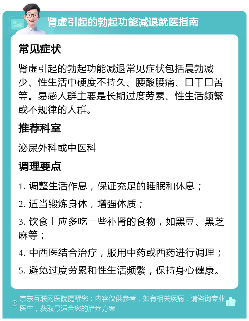 肾虚引起的勃起功能减退就医指南 常见症状 肾虚引起的勃起功能减退常见症状包括晨勃减少、性生活中硬度不持久、腰酸腰痛、口干口苦等。易感人群主要是长期过度劳累、性生活频繁或不规律的人群。 推荐科室 泌尿外科或中医科 调理要点 1. 调整生活作息，保证充足的睡眠和休息； 2. 适当锻炼身体，增强体质； 3. 饮食上应多吃一些补肾的食物，如黑豆、黑芝麻等； 4. 中西医结合治疗，服用中药或西药进行调理； 5. 避免过度劳累和性生活频繁，保持身心健康。