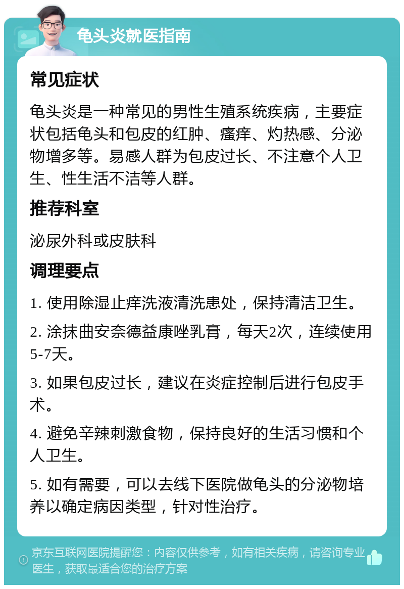 龟头炎就医指南 常见症状 龟头炎是一种常见的男性生殖系统疾病，主要症状包括龟头和包皮的红肿、瘙痒、灼热感、分泌物增多等。易感人群为包皮过长、不注意个人卫生、性生活不洁等人群。 推荐科室 泌尿外科或皮肤科 调理要点 1. 使用除湿止痒洗液清洗患处，保持清洁卫生。 2. 涂抹曲安奈德益康唑乳膏，每天2次，连续使用5-7天。 3. 如果包皮过长，建议在炎症控制后进行包皮手术。 4. 避免辛辣刺激食物，保持良好的生活习惯和个人卫生。 5. 如有需要，可以去线下医院做龟头的分泌物培养以确定病因类型，针对性治疗。