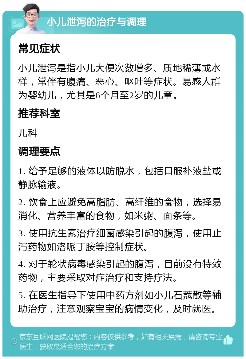 小儿泄泻的治疗与调理 常见症状 小儿泄泻是指小儿大便次数增多、质地稀薄或水样，常伴有腹痛、恶心、呕吐等症状。易感人群为婴幼儿，尤其是6个月至2岁的儿童。 推荐科室 儿科 调理要点 1. 给予足够的液体以防脱水，包括口服补液盐或静脉输液。 2. 饮食上应避免高脂肪、高纤维的食物，选择易消化、营养丰富的食物，如米粥、面条等。 3. 使用抗生素治疗细菌感染引起的腹泻，使用止泻药物如洛哌丁胺等控制症状。 4. 对于轮状病毒感染引起的腹泻，目前没有特效药物，主要采取对症治疗和支持疗法。 5. 在医生指导下使用中药方剂如小儿石蔻散等辅助治疗，注意观察宝宝的病情变化，及时就医。