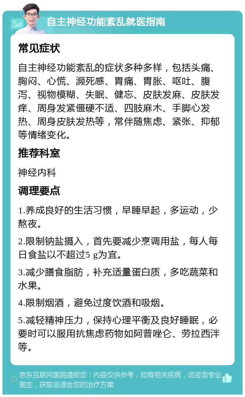 自主神经功能紊乱就医指南 常见症状 自主神经功能紊乱的症状多种多样，包括头痛、胸闷、心慌、濒死感、胃痛、胃胀、呕吐、腹泻、视物模糊、失眠、健忘、皮肤发麻、皮肤发痒、周身发紧僵硬不适、四肢麻木、手脚心发热、周身皮肤发热等，常伴随焦虑、紧张、抑郁等情绪变化。 推荐科室 神经内科 调理要点 1.养成良好的生活习惯，早睡早起，多运动，少熬夜。 2.限制钠盐摄入，首先要减少烹调用盐，每人每日食盐以不超过5 g为宜。 3.减少膳食脂肪，补充适量蛋白质，多吃蔬菜和水果。 4.限制烟酒，避免过度饮酒和吸烟。 5.减轻精神压力，保持心理平衡及良好睡眠，必要时可以服用抗焦虑药物如阿普唑仑、劳拉西泮等。