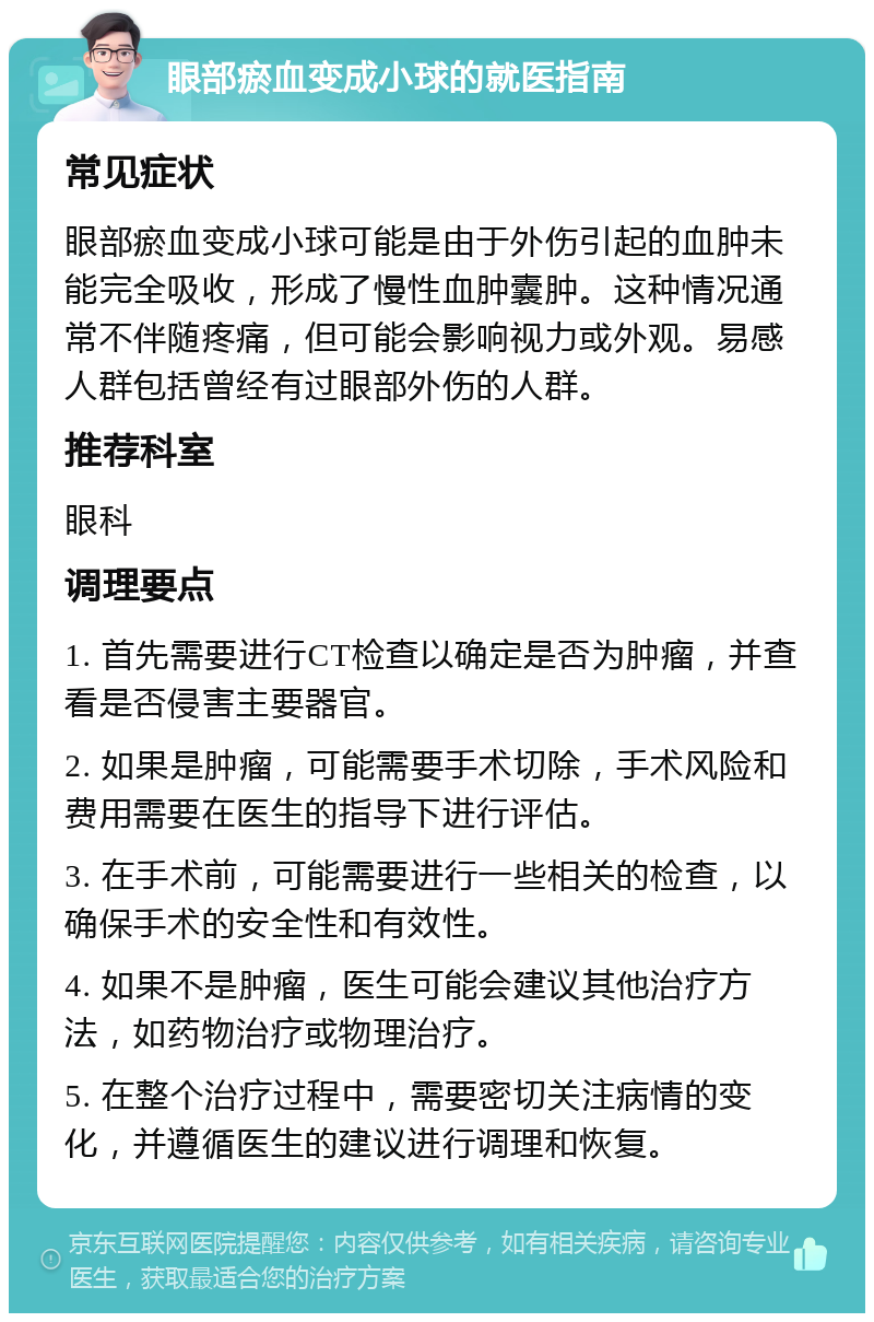 眼部瘀血变成小球的就医指南 常见症状 眼部瘀血变成小球可能是由于外伤引起的血肿未能完全吸收，形成了慢性血肿囊肿。这种情况通常不伴随疼痛，但可能会影响视力或外观。易感人群包括曾经有过眼部外伤的人群。 推荐科室 眼科 调理要点 1. 首先需要进行CT检查以确定是否为肿瘤，并查看是否侵害主要器官。 2. 如果是肿瘤，可能需要手术切除，手术风险和费用需要在医生的指导下进行评估。 3. 在手术前，可能需要进行一些相关的检查，以确保手术的安全性和有效性。 4. 如果不是肿瘤，医生可能会建议其他治疗方法，如药物治疗或物理治疗。 5. 在整个治疗过程中，需要密切关注病情的变化，并遵循医生的建议进行调理和恢复。