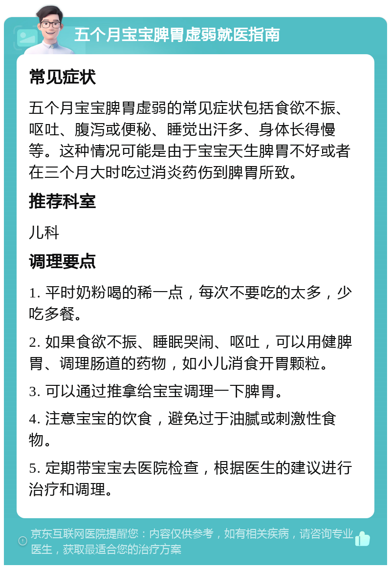 五个月宝宝脾胃虚弱就医指南 常见症状 五个月宝宝脾胃虚弱的常见症状包括食欲不振、呕吐、腹泻或便秘、睡觉出汗多、身体长得慢等。这种情况可能是由于宝宝天生脾胃不好或者在三个月大时吃过消炎药伤到脾胃所致。 推荐科室 儿科 调理要点 1. 平时奶粉喝的稀一点，每次不要吃的太多，少吃多餐。 2. 如果食欲不振、睡眠哭闹、呕吐，可以用健脾胃、调理肠道的药物，如小儿消食开胃颗粒。 3. 可以通过推拿给宝宝调理一下脾胃。 4. 注意宝宝的饮食，避免过于油腻或刺激性食物。 5. 定期带宝宝去医院检查，根据医生的建议进行治疗和调理。