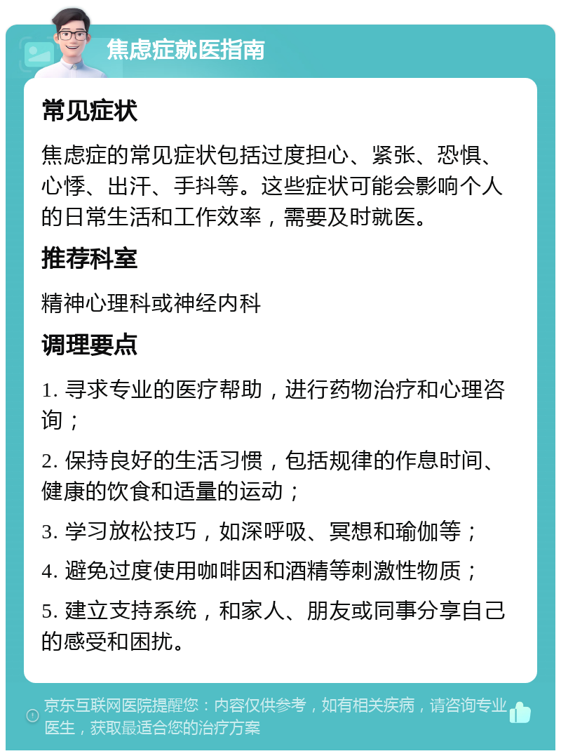 焦虑症就医指南 常见症状 焦虑症的常见症状包括过度担心、紧张、恐惧、心悸、出汗、手抖等。这些症状可能会影响个人的日常生活和工作效率，需要及时就医。 推荐科室 精神心理科或神经内科 调理要点 1. 寻求专业的医疗帮助，进行药物治疗和心理咨询； 2. 保持良好的生活习惯，包括规律的作息时间、健康的饮食和适量的运动； 3. 学习放松技巧，如深呼吸、冥想和瑜伽等； 4. 避免过度使用咖啡因和酒精等刺激性物质； 5. 建立支持系统，和家人、朋友或同事分享自己的感受和困扰。