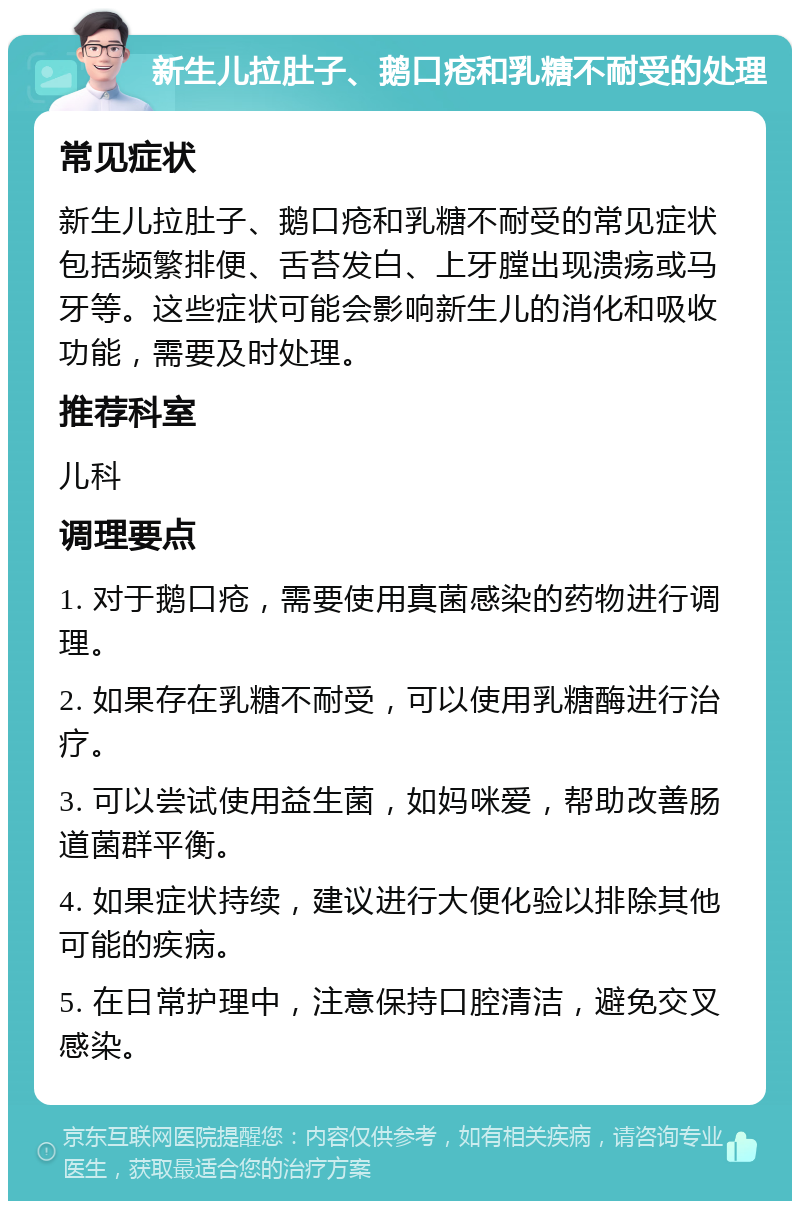 新生儿拉肚子、鹅口疮和乳糖不耐受的处理 常见症状 新生儿拉肚子、鹅口疮和乳糖不耐受的常见症状包括频繁排便、舌苔发白、上牙膛出现溃疡或马牙等。这些症状可能会影响新生儿的消化和吸收功能，需要及时处理。 推荐科室 儿科 调理要点 1. 对于鹅口疮，需要使用真菌感染的药物进行调理。 2. 如果存在乳糖不耐受，可以使用乳糖酶进行治疗。 3. 可以尝试使用益生菌，如妈咪爱，帮助改善肠道菌群平衡。 4. 如果症状持续，建议进行大便化验以排除其他可能的疾病。 5. 在日常护理中，注意保持口腔清洁，避免交叉感染。