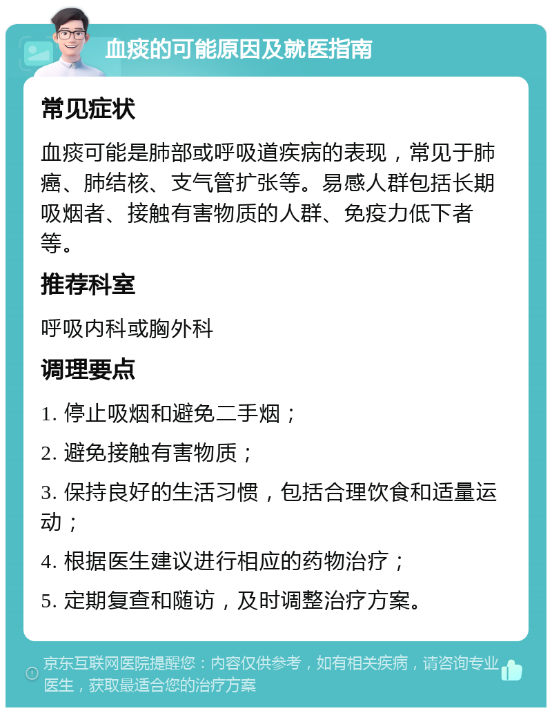 血痰的可能原因及就医指南 常见症状 血痰可能是肺部或呼吸道疾病的表现，常见于肺癌、肺结核、支气管扩张等。易感人群包括长期吸烟者、接触有害物质的人群、免疫力低下者等。 推荐科室 呼吸内科或胸外科 调理要点 1. 停止吸烟和避免二手烟； 2. 避免接触有害物质； 3. 保持良好的生活习惯，包括合理饮食和适量运动； 4. 根据医生建议进行相应的药物治疗； 5. 定期复查和随访，及时调整治疗方案。