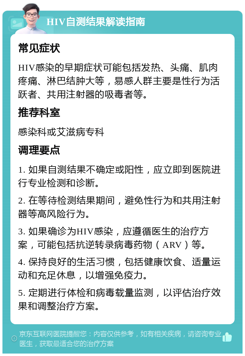 HIV自测结果解读指南 常见症状 HIV感染的早期症状可能包括发热、头痛、肌肉疼痛、淋巴结肿大等，易感人群主要是性行为活跃者、共用注射器的吸毒者等。 推荐科室 感染科或艾滋病专科 调理要点 1. 如果自测结果不确定或阳性，应立即到医院进行专业检测和诊断。 2. 在等待检测结果期间，避免性行为和共用注射器等高风险行为。 3. 如果确诊为HIV感染，应遵循医生的治疗方案，可能包括抗逆转录病毒药物（ARV）等。 4. 保持良好的生活习惯，包括健康饮食、适量运动和充足休息，以增强免疫力。 5. 定期进行体检和病毒载量监测，以评估治疗效果和调整治疗方案。