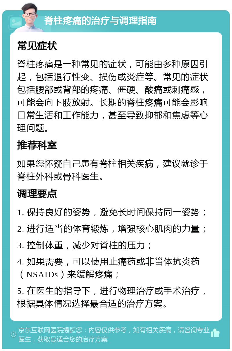 脊柱疼痛的治疗与调理指南 常见症状 脊柱疼痛是一种常见的症状，可能由多种原因引起，包括退行性变、损伤或炎症等。常见的症状包括腰部或背部的疼痛、僵硬、酸痛或刺痛感，可能会向下肢放射。长期的脊柱疼痛可能会影响日常生活和工作能力，甚至导致抑郁和焦虑等心理问题。 推荐科室 如果您怀疑自己患有脊柱相关疾病，建议就诊于脊柱外科或骨科医生。 调理要点 1. 保持良好的姿势，避免长时间保持同一姿势； 2. 进行适当的体育锻炼，增强核心肌肉的力量； 3. 控制体重，减少对脊柱的压力； 4. 如果需要，可以使用止痛药或非甾体抗炎药（NSAIDs）来缓解疼痛； 5. 在医生的指导下，进行物理治疗或手术治疗，根据具体情况选择最合适的治疗方案。