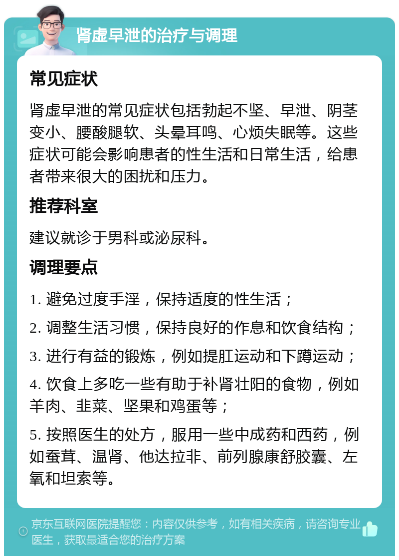 肾虚早泄的治疗与调理 常见症状 肾虚早泄的常见症状包括勃起不坚、早泄、阴茎变小、腰酸腿软、头晕耳鸣、心烦失眠等。这些症状可能会影响患者的性生活和日常生活，给患者带来很大的困扰和压力。 推荐科室 建议就诊于男科或泌尿科。 调理要点 1. 避免过度手淫，保持适度的性生活； 2. 调整生活习惯，保持良好的作息和饮食结构； 3. 进行有益的锻炼，例如提肛运动和下蹲运动； 4. 饮食上多吃一些有助于补肾壮阳的食物，例如羊肉、韭菜、坚果和鸡蛋等； 5. 按照医生的处方，服用一些中成药和西药，例如蚕茸、温肾、他达拉非、前列腺康舒胶囊、左氧和坦索等。