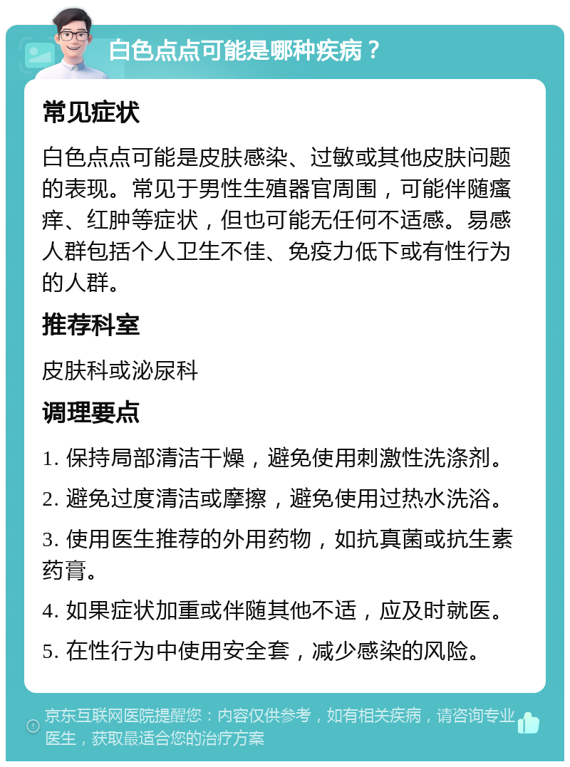 白色点点可能是哪种疾病？ 常见症状 白色点点可能是皮肤感染、过敏或其他皮肤问题的表现。常见于男性生殖器官周围，可能伴随瘙痒、红肿等症状，但也可能无任何不适感。易感人群包括个人卫生不佳、免疫力低下或有性行为的人群。 推荐科室 皮肤科或泌尿科 调理要点 1. 保持局部清洁干燥，避免使用刺激性洗涤剂。 2. 避免过度清洁或摩擦，避免使用过热水洗浴。 3. 使用医生推荐的外用药物，如抗真菌或抗生素药膏。 4. 如果症状加重或伴随其他不适，应及时就医。 5. 在性行为中使用安全套，减少感染的风险。