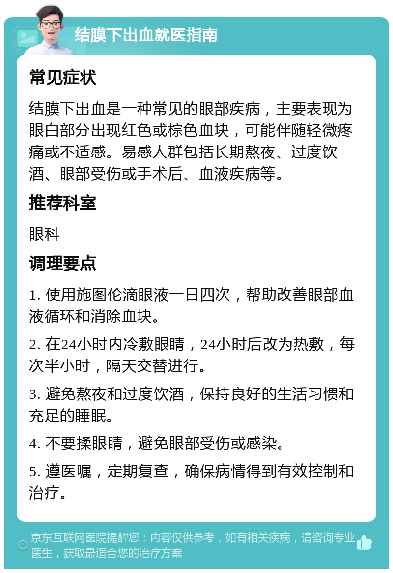 结膜下出血就医指南 常见症状 结膜下出血是一种常见的眼部疾病，主要表现为眼白部分出现红色或棕色血块，可能伴随轻微疼痛或不适感。易感人群包括长期熬夜、过度饮酒、眼部受伤或手术后、血液疾病等。 推荐科室 眼科 调理要点 1. 使用施图伦滴眼液一日四次，帮助改善眼部血液循环和消除血块。 2. 在24小时内冷敷眼睛，24小时后改为热敷，每次半小时，隔天交替进行。 3. 避免熬夜和过度饮酒，保持良好的生活习惯和充足的睡眠。 4. 不要揉眼睛，避免眼部受伤或感染。 5. 遵医嘱，定期复查，确保病情得到有效控制和治疗。