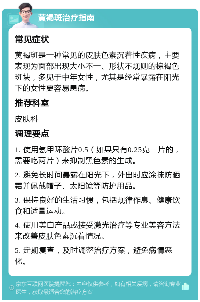 黄褐斑治疗指南 常见症状 黄褐斑是一种常见的皮肤色素沉着性疾病，主要表现为面部出现大小不一、形状不规则的棕褐色斑块，多见于中年女性，尤其是经常暴露在阳光下的女性更容易患病。 推荐科室 皮肤科 调理要点 1. 使用氨甲环酸片0.5（如果只有0.25克一片的，需要吃两片）来抑制黑色素的生成。 2. 避免长时间暴露在阳光下，外出时应涂抹防晒霜并佩戴帽子、太阳镜等防护用品。 3. 保持良好的生活习惯，包括规律作息、健康饮食和适量运动。 4. 使用美白产品或接受激光治疗等专业美容方法来改善皮肤色素沉着情况。 5. 定期复查，及时调整治疗方案，避免病情恶化。