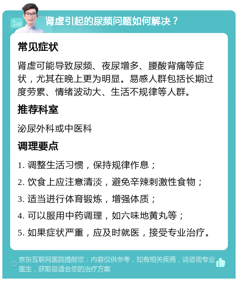 肾虚引起的尿频问题如何解决？ 常见症状 肾虚可能导致尿频、夜尿增多、腰酸背痛等症状，尤其在晚上更为明显。易感人群包括长期过度劳累、情绪波动大、生活不规律等人群。 推荐科室 泌尿外科或中医科 调理要点 1. 调整生活习惯，保持规律作息； 2. 饮食上应注意清淡，避免辛辣刺激性食物； 3. 适当进行体育锻炼，增强体质； 4. 可以服用中药调理，如六味地黄丸等； 5. 如果症状严重，应及时就医，接受专业治疗。