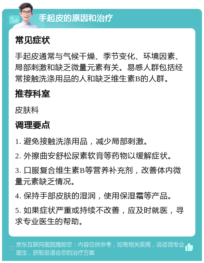 手起皮的原因和治疗 常见症状 手起皮通常与气候干燥、季节变化、环境因素、局部刺激和缺乏微量元素有关。易感人群包括经常接触洗涤用品的人和缺乏维生素B的人群。 推荐科室 皮肤科 调理要点 1. 避免接触洗涤用品，减少局部刺激。 2. 外擦曲安舒松尿素软膏等药物以缓解症状。 3. 口服复合维生素B等营养补充剂，改善体内微量元素缺乏情况。 4. 保持手部皮肤的湿润，使用保湿霜等产品。 5. 如果症状严重或持续不改善，应及时就医，寻求专业医生的帮助。