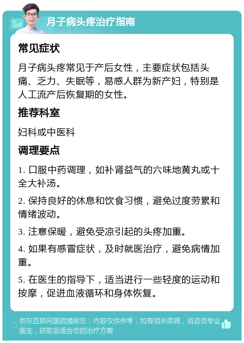 月子病头疼治疗指南 常见症状 月子病头疼常见于产后女性，主要症状包括头痛、乏力、失眠等，易感人群为新产妇，特别是人工流产后恢复期的女性。 推荐科室 妇科或中医科 调理要点 1. 口服中药调理，如补肾益气的六味地黄丸或十全大补汤。 2. 保持良好的休息和饮食习惯，避免过度劳累和情绪波动。 3. 注意保暖，避免受凉引起的头疼加重。 4. 如果有感冒症状，及时就医治疗，避免病情加重。 5. 在医生的指导下，适当进行一些轻度的运动和按摩，促进血液循环和身体恢复。