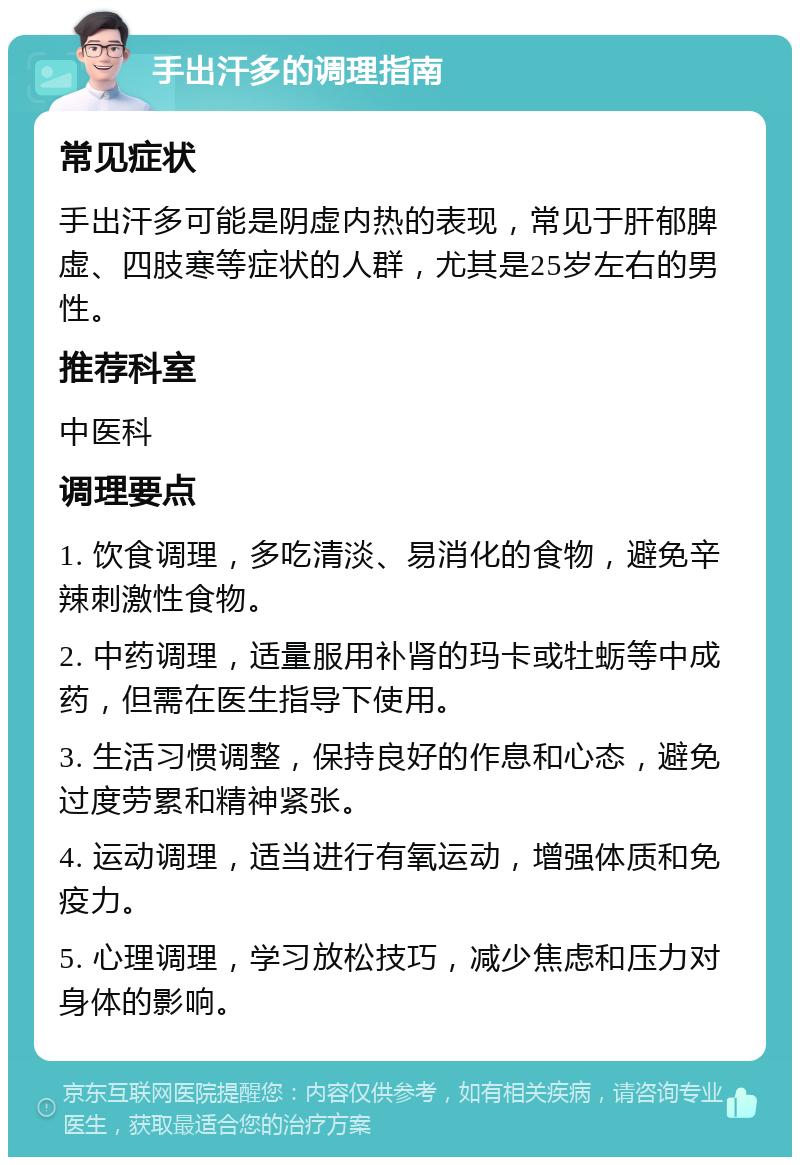 手出汗多的调理指南 常见症状 手出汗多可能是阴虚内热的表现，常见于肝郁脾虚、四肢寒等症状的人群，尤其是25岁左右的男性。 推荐科室 中医科 调理要点 1. 饮食调理，多吃清淡、易消化的食物，避免辛辣刺激性食物。 2. 中药调理，适量服用补肾的玛卡或牡蛎等中成药，但需在医生指导下使用。 3. 生活习惯调整，保持良好的作息和心态，避免过度劳累和精神紧张。 4. 运动调理，适当进行有氧运动，增强体质和免疫力。 5. 心理调理，学习放松技巧，减少焦虑和压力对身体的影响。