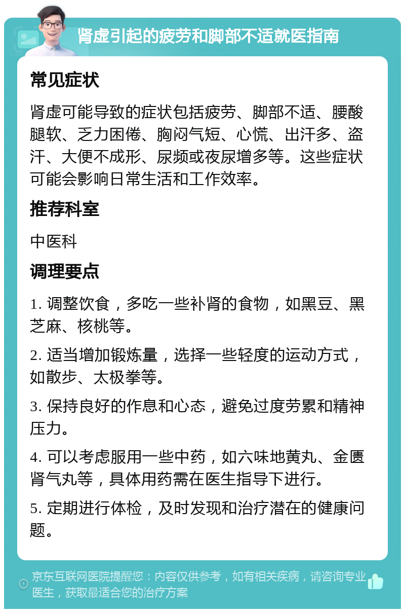 肾虚引起的疲劳和脚部不适就医指南 常见症状 肾虚可能导致的症状包括疲劳、脚部不适、腰酸腿软、乏力困倦、胸闷气短、心慌、出汗多、盗汗、大便不成形、尿频或夜尿增多等。这些症状可能会影响日常生活和工作效率。 推荐科室 中医科 调理要点 1. 调整饮食，多吃一些补肾的食物，如黑豆、黑芝麻、核桃等。 2. 适当增加锻炼量，选择一些轻度的运动方式，如散步、太极拳等。 3. 保持良好的作息和心态，避免过度劳累和精神压力。 4. 可以考虑服用一些中药，如六味地黄丸、金匮肾气丸等，具体用药需在医生指导下进行。 5. 定期进行体检，及时发现和治疗潜在的健康问题。