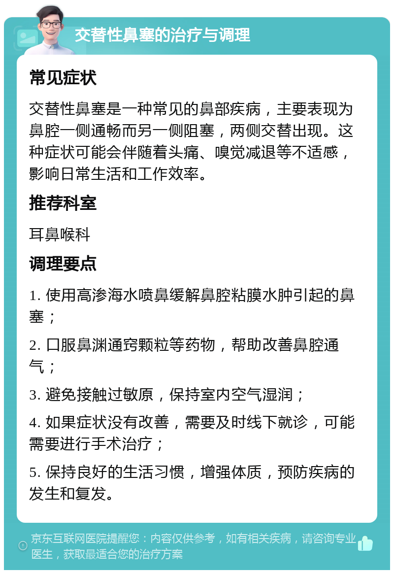 交替性鼻塞的治疗与调理 常见症状 交替性鼻塞是一种常见的鼻部疾病，主要表现为鼻腔一侧通畅而另一侧阻塞，两侧交替出现。这种症状可能会伴随着头痛、嗅觉减退等不适感，影响日常生活和工作效率。 推荐科室 耳鼻喉科 调理要点 1. 使用高渗海水喷鼻缓解鼻腔粘膜水肿引起的鼻塞； 2. 口服鼻渊通窍颗粒等药物，帮助改善鼻腔通气； 3. 避免接触过敏原，保持室内空气湿润； 4. 如果症状没有改善，需要及时线下就诊，可能需要进行手术治疗； 5. 保持良好的生活习惯，增强体质，预防疾病的发生和复发。