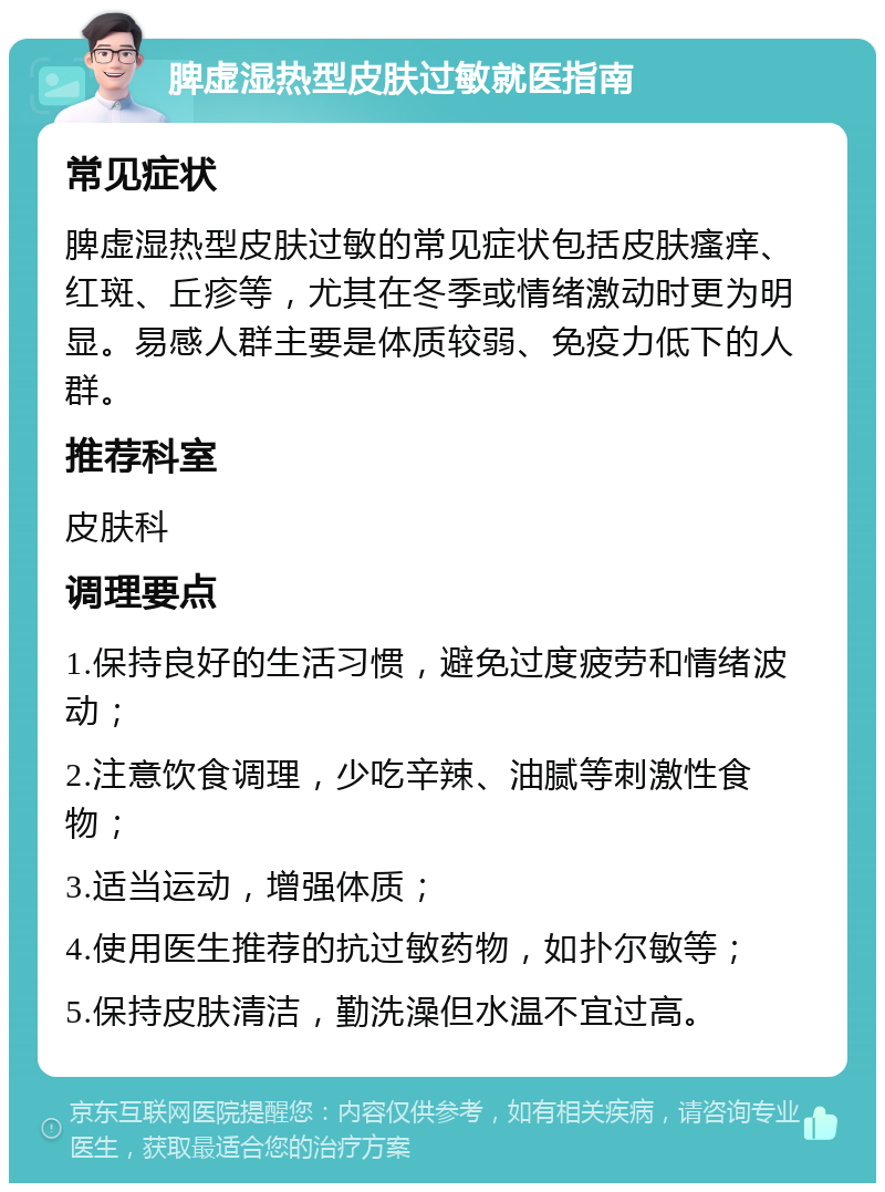 脾虚湿热型皮肤过敏就医指南 常见症状 脾虚湿热型皮肤过敏的常见症状包括皮肤瘙痒、红斑、丘疹等，尤其在冬季或情绪激动时更为明显。易感人群主要是体质较弱、免疫力低下的人群。 推荐科室 皮肤科 调理要点 1.保持良好的生活习惯，避免过度疲劳和情绪波动； 2.注意饮食调理，少吃辛辣、油腻等刺激性食物； 3.适当运动，增强体质； 4.使用医生推荐的抗过敏药物，如扑尔敏等； 5.保持皮肤清洁，勤洗澡但水温不宜过高。