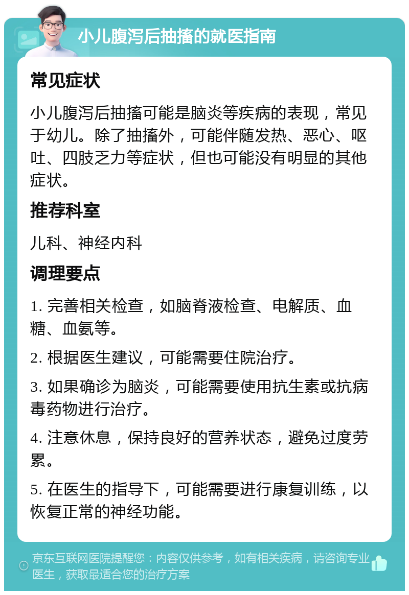 小儿腹泻后抽搐的就医指南 常见症状 小儿腹泻后抽搐可能是脑炎等疾病的表现，常见于幼儿。除了抽搐外，可能伴随发热、恶心、呕吐、四肢乏力等症状，但也可能没有明显的其他症状。 推荐科室 儿科、神经内科 调理要点 1. 完善相关检查，如脑脊液检查、电解质、血糖、血氨等。 2. 根据医生建议，可能需要住院治疗。 3. 如果确诊为脑炎，可能需要使用抗生素或抗病毒药物进行治疗。 4. 注意休息，保持良好的营养状态，避免过度劳累。 5. 在医生的指导下，可能需要进行康复训练，以恢复正常的神经功能。