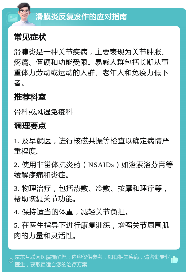 滑膜炎反复发作的应对指南 常见症状 滑膜炎是一种关节疾病，主要表现为关节肿胀、疼痛、僵硬和功能受限。易感人群包括长期从事重体力劳动或运动的人群、老年人和免疫力低下者。 推荐科室 骨科或风湿免疫科 调理要点 1. 及早就医，进行核磁共振等检查以确定病情严重程度。 2. 使用非甾体抗炎药（NSAIDs）如洛索洛芬膏等缓解疼痛和炎症。 3. 物理治疗，包括热敷、冷敷、按摩和理疗等，帮助恢复关节功能。 4. 保持适当的体重，减轻关节负担。 5. 在医生指导下进行康复训练，增强关节周围肌肉的力量和灵活性。