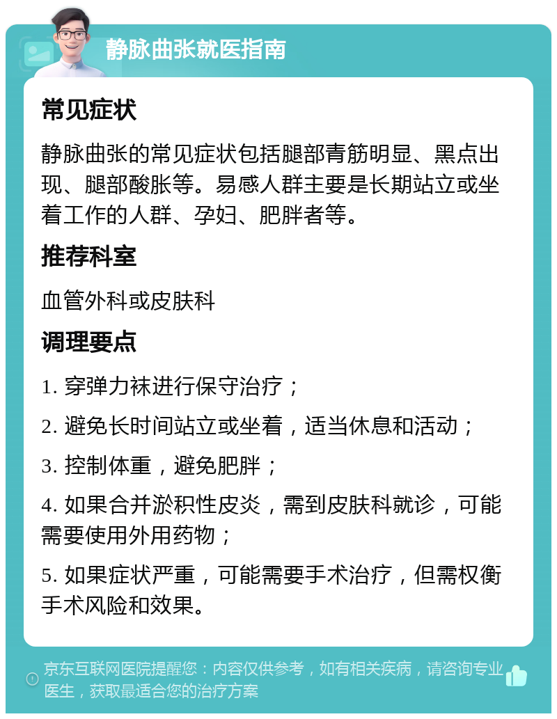 静脉曲张就医指南 常见症状 静脉曲张的常见症状包括腿部青筋明显、黑点出现、腿部酸胀等。易感人群主要是长期站立或坐着工作的人群、孕妇、肥胖者等。 推荐科室 血管外科或皮肤科 调理要点 1. 穿弹力袜进行保守治疗； 2. 避免长时间站立或坐着，适当休息和活动； 3. 控制体重，避免肥胖； 4. 如果合并淤积性皮炎，需到皮肤科就诊，可能需要使用外用药物； 5. 如果症状严重，可能需要手术治疗，但需权衡手术风险和效果。