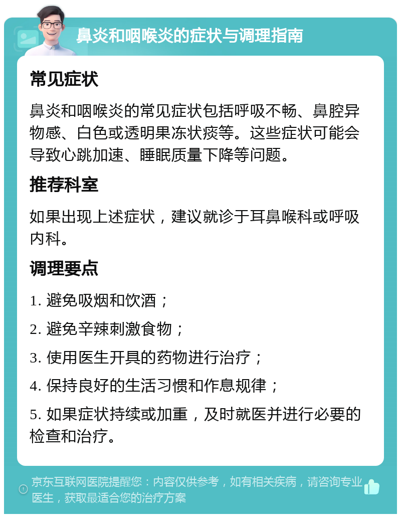 鼻炎和咽喉炎的症状与调理指南 常见症状 鼻炎和咽喉炎的常见症状包括呼吸不畅、鼻腔异物感、白色或透明果冻状痰等。这些症状可能会导致心跳加速、睡眠质量下降等问题。 推荐科室 如果出现上述症状，建议就诊于耳鼻喉科或呼吸内科。 调理要点 1. 避免吸烟和饮酒； 2. 避免辛辣刺激食物； 3. 使用医生开具的药物进行治疗； 4. 保持良好的生活习惯和作息规律； 5. 如果症状持续或加重，及时就医并进行必要的检查和治疗。