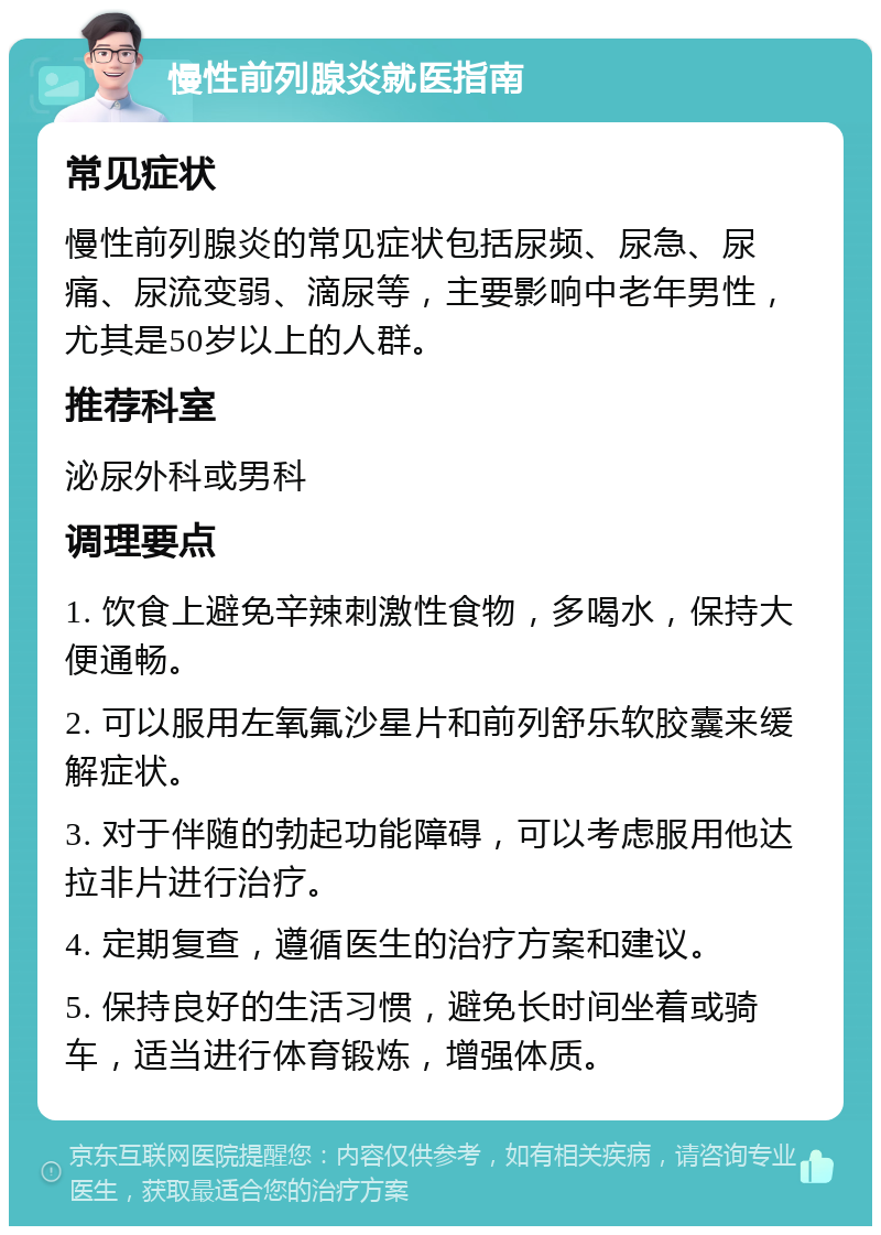 慢性前列腺炎就医指南 常见症状 慢性前列腺炎的常见症状包括尿频、尿急、尿痛、尿流变弱、滴尿等，主要影响中老年男性，尤其是50岁以上的人群。 推荐科室 泌尿外科或男科 调理要点 1. 饮食上避免辛辣刺激性食物，多喝水，保持大便通畅。 2. 可以服用左氧氟沙星片和前列舒乐软胶囊来缓解症状。 3. 对于伴随的勃起功能障碍，可以考虑服用他达拉非片进行治疗。 4. 定期复查，遵循医生的治疗方案和建议。 5. 保持良好的生活习惯，避免长时间坐着或骑车，适当进行体育锻炼，增强体质。