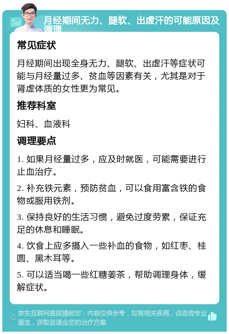 月经期间无力、腿软、出虚汗的可能原因及调理 常见症状 月经期间出现全身无力、腿软、出虚汗等症状可能与月经量过多、贫血等因素有关，尤其是对于肾虚体质的女性更为常见。 推荐科室 妇科、血液科 调理要点 1. 如果月经量过多，应及时就医，可能需要进行止血治疗。 2. 补充铁元素，预防贫血，可以食用富含铁的食物或服用铁剂。 3. 保持良好的生活习惯，避免过度劳累，保证充足的休息和睡眠。 4. 饮食上应多摄入一些补血的食物，如红枣、桂圆、黑木耳等。 5. 可以适当喝一些红糖姜茶，帮助调理身体，缓解症状。