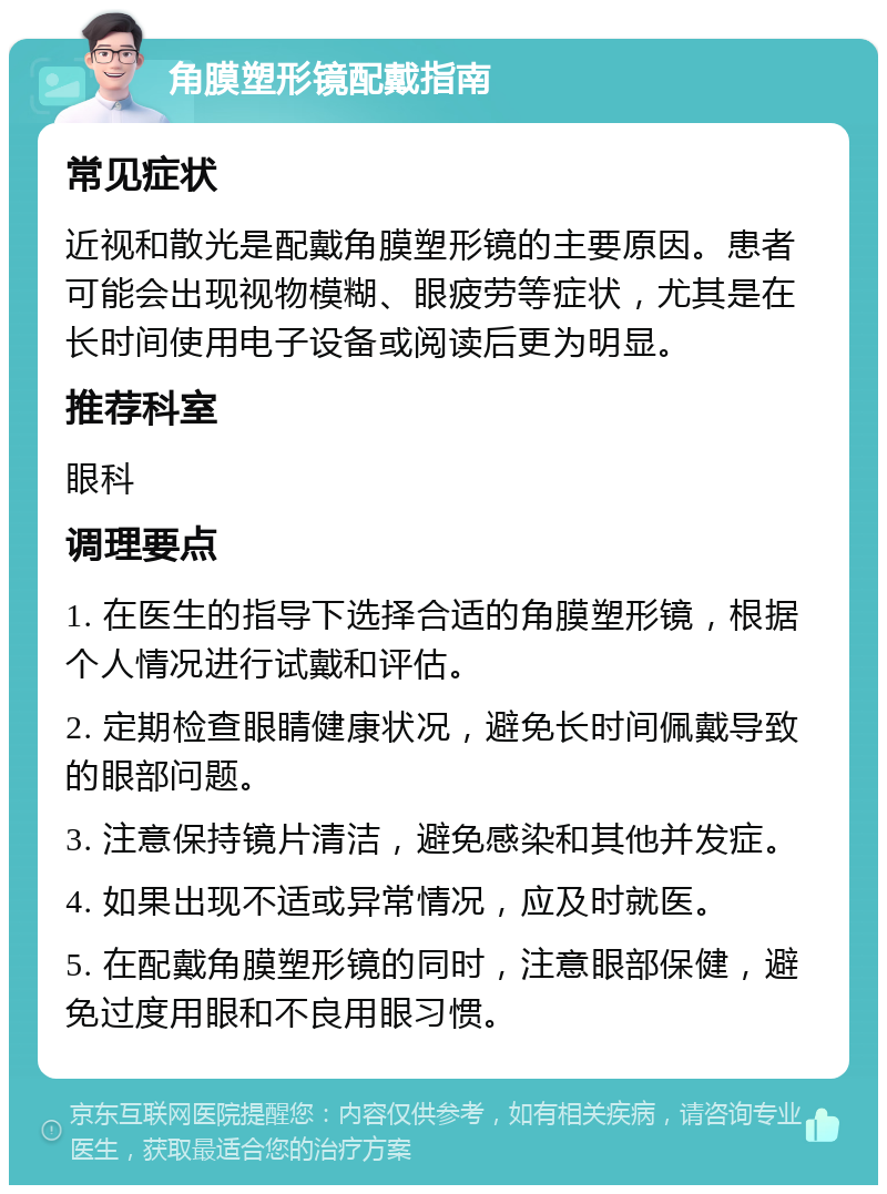 角膜塑形镜配戴指南 常见症状 近视和散光是配戴角膜塑形镜的主要原因。患者可能会出现视物模糊、眼疲劳等症状，尤其是在长时间使用电子设备或阅读后更为明显。 推荐科室 眼科 调理要点 1. 在医生的指导下选择合适的角膜塑形镜，根据个人情况进行试戴和评估。 2. 定期检查眼睛健康状况，避免长时间佩戴导致的眼部问题。 3. 注意保持镜片清洁，避免感染和其他并发症。 4. 如果出现不适或异常情况，应及时就医。 5. 在配戴角膜塑形镜的同时，注意眼部保健，避免过度用眼和不良用眼习惯。